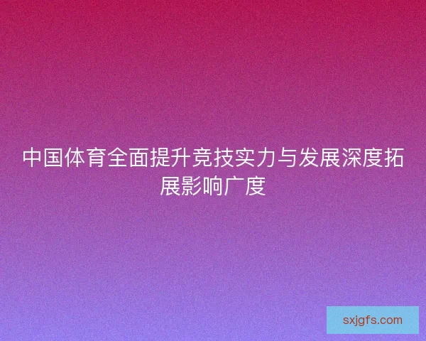 中国体育全面提升竞技实力与发展深度拓展影响广度