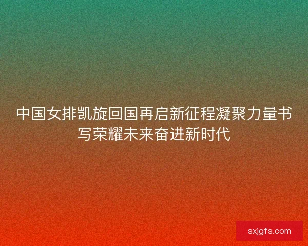 中国女排凯旋回国再启新征程凝聚力量书写荣耀未来奋进新时代