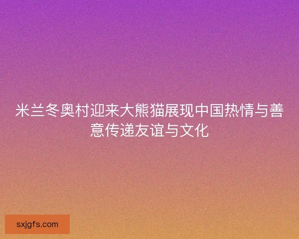 米兰冬奥村迎来大熊猫展现中国热情与善意传递友谊与文化