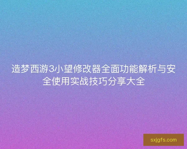 造梦西游3小望修改器全面功能解析与安全使用实战技巧分享大全