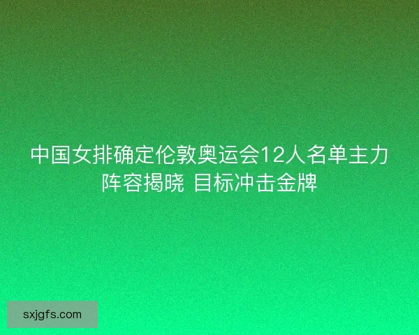 中国女排确定伦敦奥运会12人名单主力阵容揭晓 目标冲击金牌