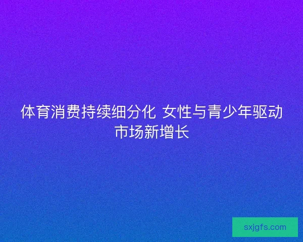 体育消费持续细分化 女性与青少年驱动市场新增长