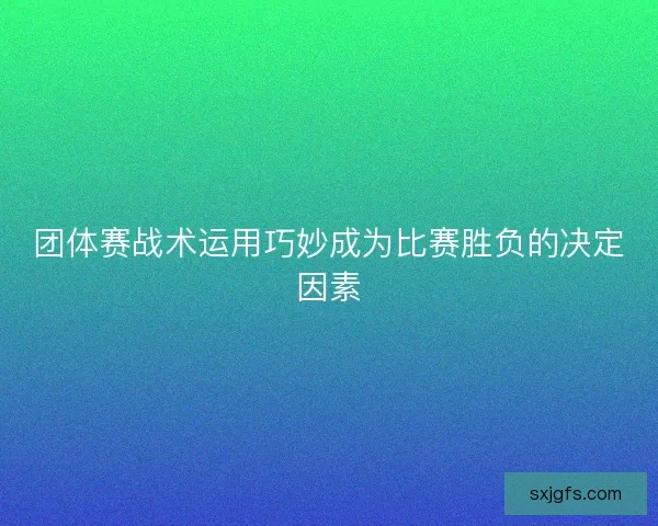 团体赛战术运用巧妙成为比赛胜负的决定因素
