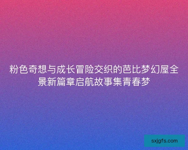 粉色奇想与成长冒险交织的芭比梦幻屋全景新篇章启航故事集青春梦