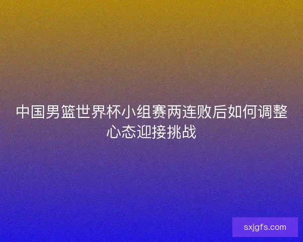 中国男篮世界杯小组赛两连败后如何调整心态迎接挑战
