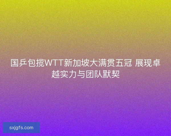 国乒包揽WTT新加坡大满贯五冠 展现卓越实力与团队默契
