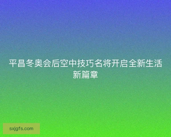 平昌冬奥会后空中技巧名将开启全新生活新篇章