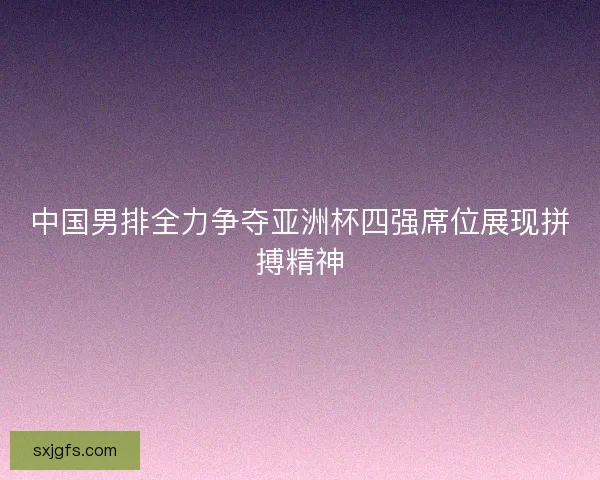 中国男排全力争夺亚洲杯四强席位展现拼搏精神