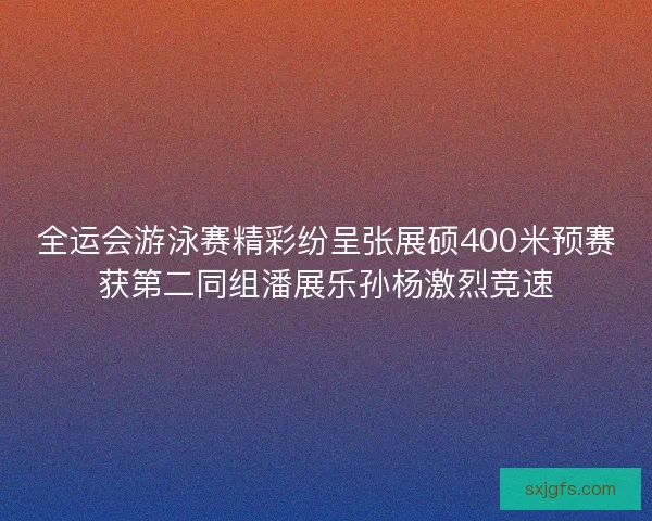 全运会游泳赛精彩纷呈张展硕400米预赛获第二同组潘展乐孙杨激烈竞速