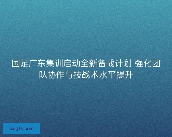 国足广东集训启动全新备战计划 强化团队协作与技战术水平提升